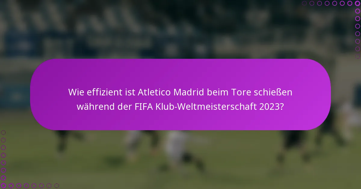 Wie effizient ist Atletico Madrid beim Tore schießen während der FIFA Klub-Weltmeisterschaft 2023?